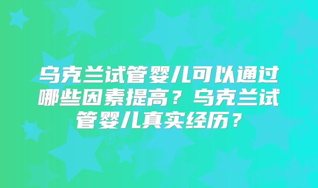 乌克兰试管婴儿可以通过哪些因素提高？乌克兰试管婴儿真实经历？