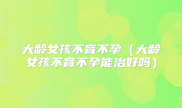 大龄女孩不育不孕（大龄女孩不育不孕能治好吗）