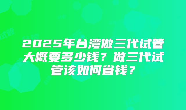 2025年台湾做三代试管大概要多少钱？做三代试管该如何省钱？