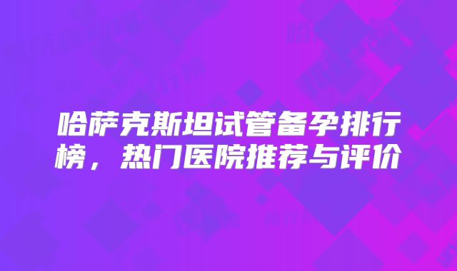 哈萨克斯坦试管备孕排行榜，热门医院推荐与评价