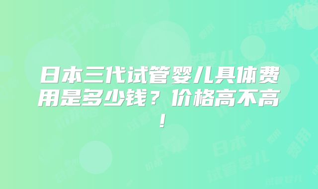 日本三代试管婴儿具体费用是多少钱？价格高不高！