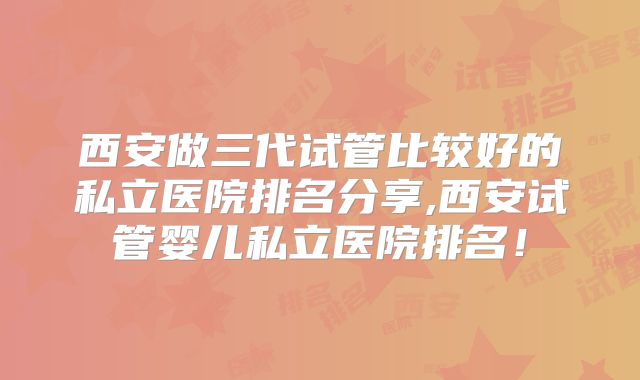 西安做三代试管比较好的私立医院排名分享,西安试管婴儿私立医院排名！