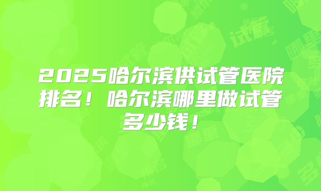 2025哈尔滨供试管医院排名！哈尔滨哪里做试管多少钱！