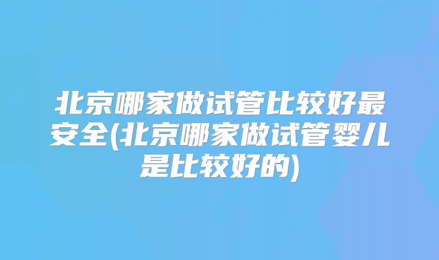 北京哪家做试管比较好最安全(北京哪家做试管婴儿是比较好的)