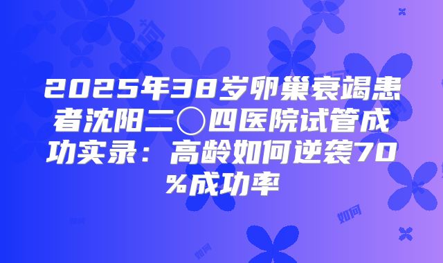 2025年38岁卵巢衰竭患者沈阳二〇四医院试管成功实录：高龄如何逆袭70%成功率