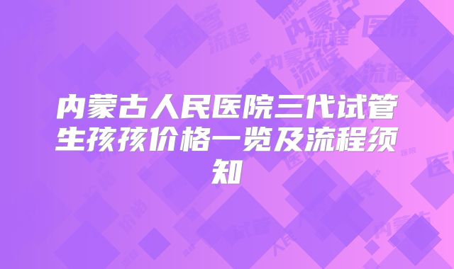内蒙古人民医院三代试管生孩孩价格一览及流程须知