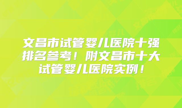 文昌市试管婴儿医院十强排名参考！附文昌市十大试管婴儿医院实例！