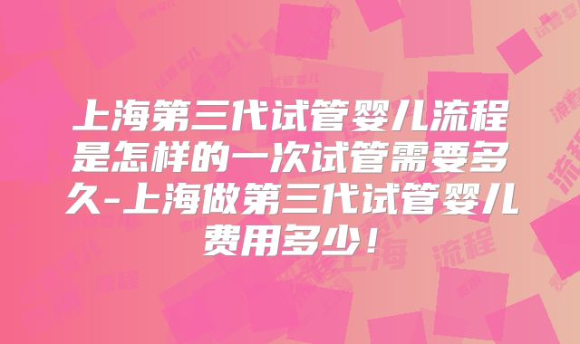 上海第三代试管婴儿流程是怎样的一次试管需要多久-上海做第三代试管婴儿费用多少！