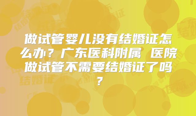 做试管婴儿没有结婚证怎么办?广东医科附属 医院做试管不需要结婚证了吗?