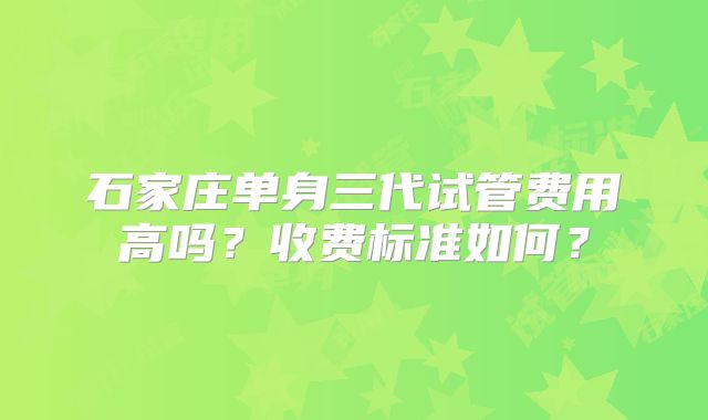 石家庄单身三代试管费用高吗？收费标准如何？