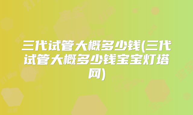 三代试管大概多少钱(三代试管大概多少钱宝宝灯塔网)
