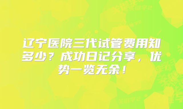 辽宁医院三代试管费用知多少？成功日记分享，优势一览无余！