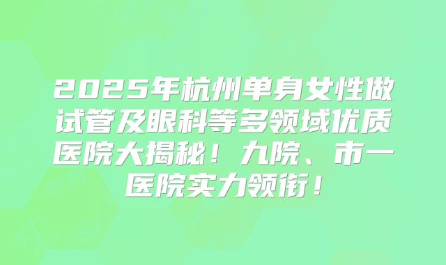 2025年杭州单身女性做试管及眼科等多领域优质医院大揭秘！九院、市一医院实力领衔！
