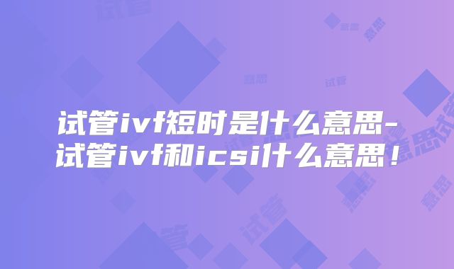 试管ivf短时是什么意思-试管ivf和icsi什么意思!