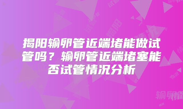 揭阳输卵管近端堵能做试管吗?输卵管近端堵塞能否试管情况分析