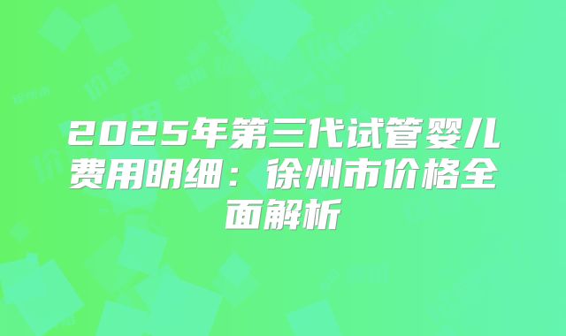 2025年第三代试管婴儿费用明细:徐州市价格全面解析