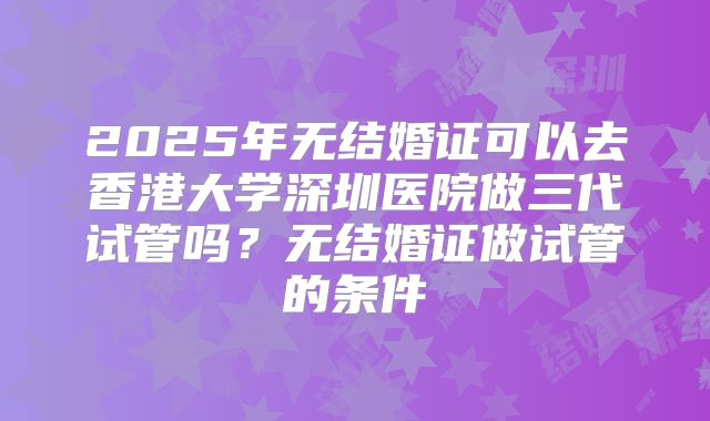 2025年无结婚证可以去香港大学深圳医院做三代试管吗？无结婚证做试管的条件