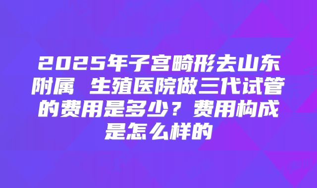 2025年子宫畸形去山东附属 生殖医院做三代试管的费用是多少？费用构成是怎么样的