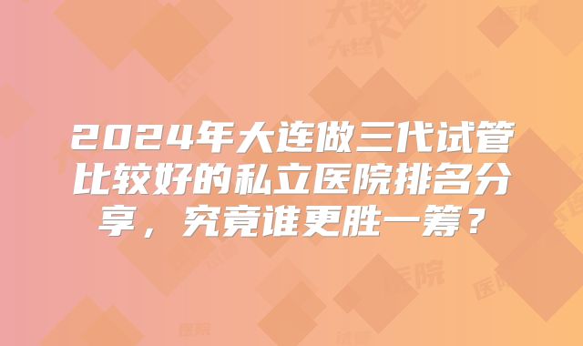 2024年大连做三代试管比较好的私立医院排名分享，究竟谁更胜一筹？