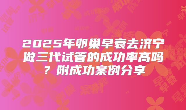 2025年卵巢早衰去济宁做三代试管的成功率高吗?附成功案例分享