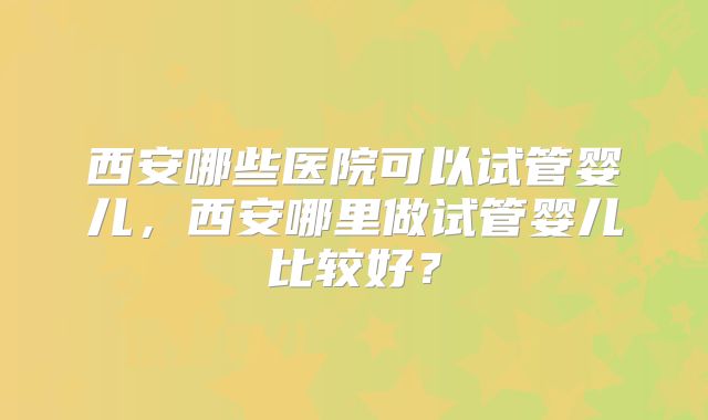 西安哪些医院可以试管婴儿，西安哪里做试管婴儿比较好？