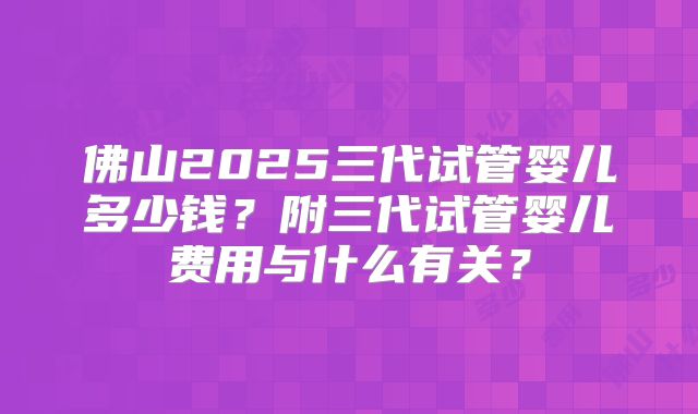 佛山2025三代试管婴儿多少钱?附三代试管婴儿费用与什么有关?