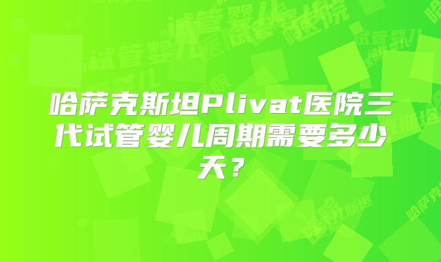 哈萨克斯坦Plivat医院三代试管婴儿周期需要多少天？