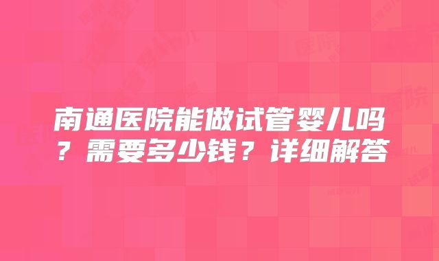 南通医院能做试管婴儿吗？需要多少钱？详细解答
