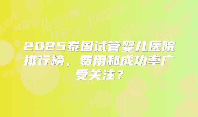 2025泰国试管婴儿医院排行榜，费用和成功率广受关注？