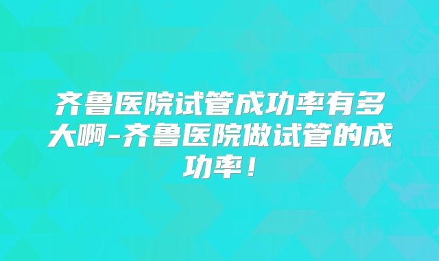 齐鲁医院试管成功率有多大啊-齐鲁医院做试管的成功率！