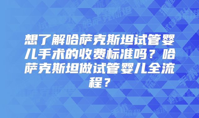 想了解哈萨克斯坦试管婴儿手术的收费标准吗？哈萨克斯坦做试管婴儿全流程？
