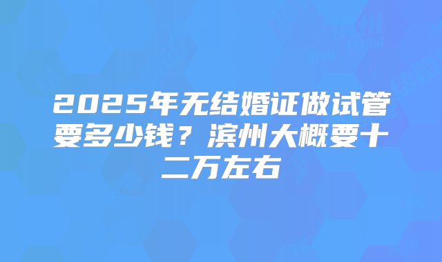 2025年无结婚证做试管要多少钱?滨州大概要十二万左右