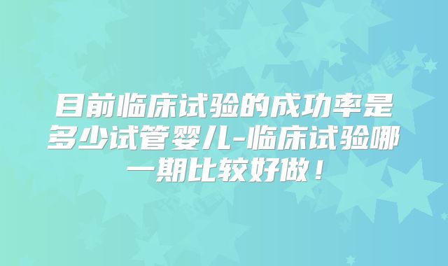 目前临床试验的成功率是多少试管婴儿-临床试验哪一期比较好做！