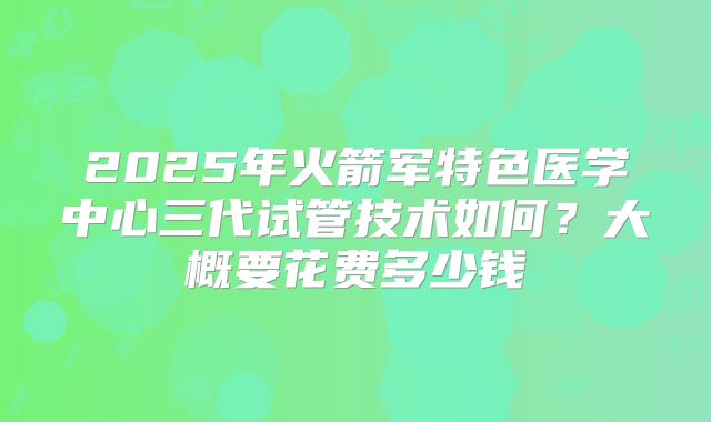 2025年火箭军特色医学中心三代试管技术如何?大概要花费多少钱