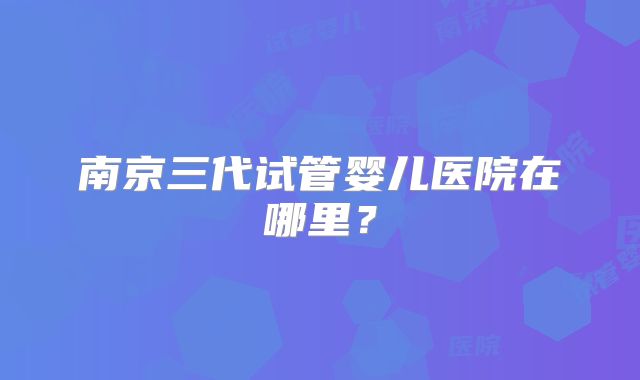 南京三代试管婴儿医院在哪里？