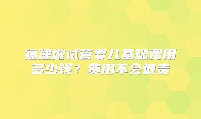 福建做试管婴儿基础费用多少钱？费用不会很贵