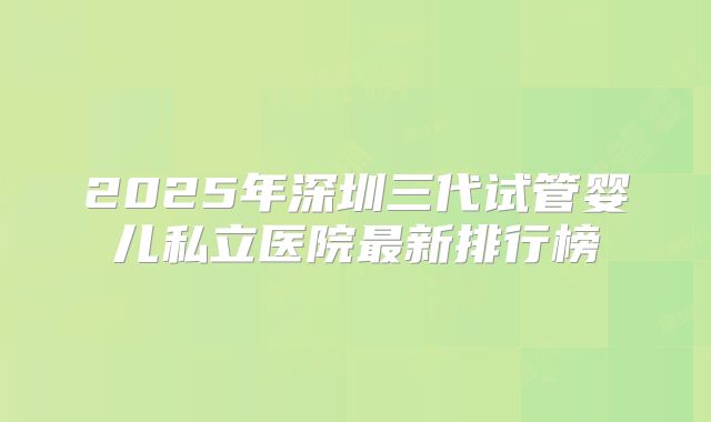 2025年深圳三代试管婴儿私立医院最新排行榜