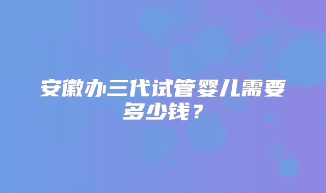 安徽办三代试管婴儿需要多少钱?
