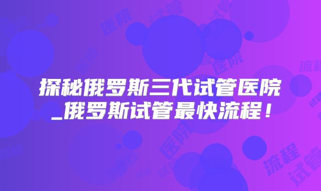 探秘俄罗斯三代试管医院_俄罗斯试管最快流程！
