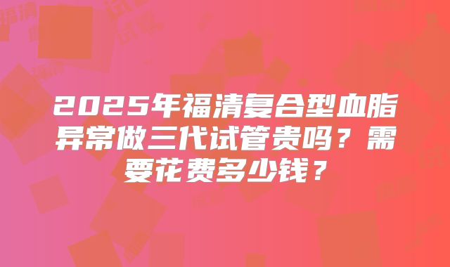 2025年福清复合型血脂异常做三代试管贵吗？需要花费多少钱？
