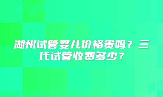湖州试管婴儿价格贵吗？三代试管收费多少？