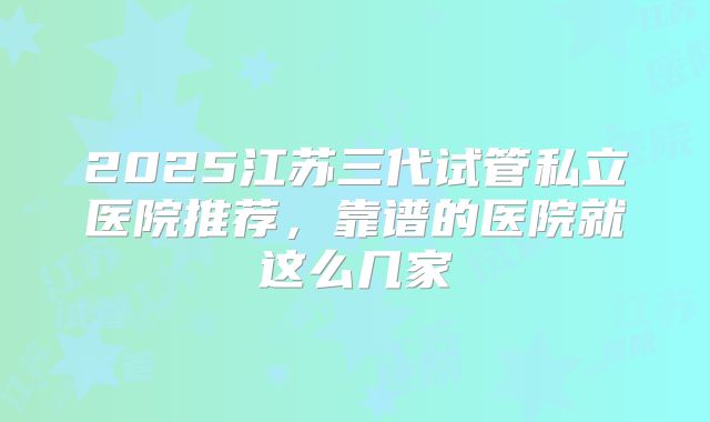 2025江苏三代试管私立医院推荐，靠谱的医院就这么几家