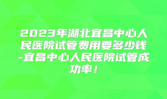 2023年湖北宜昌中心人民医院试管费用要多少钱-宜昌中心人民医院试管成功率！