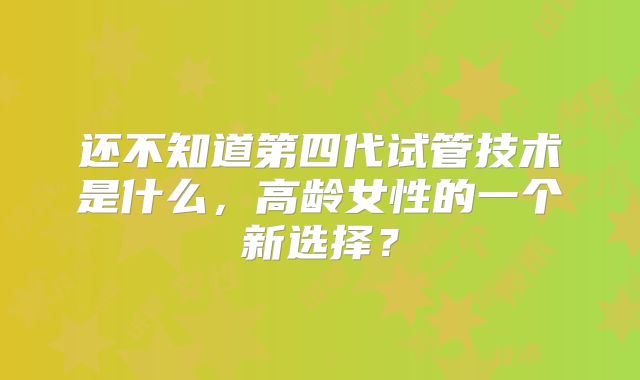 还不知道第四代试管技术是什么,高龄女性的一个新选择?