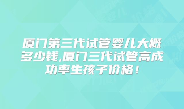 厦门第三代试管婴儿大概多少钱,厦门三代试管高成功率生孩子价格!