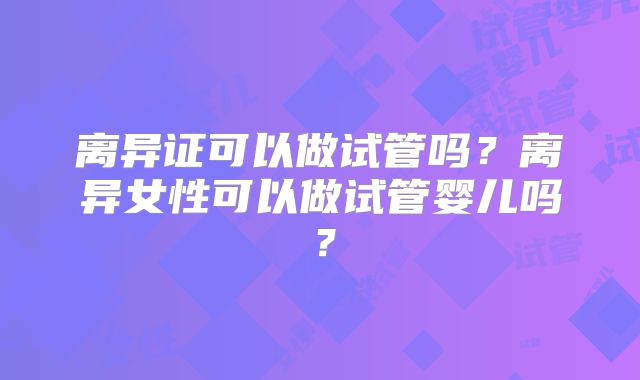 离异证可以做试管吗？离异女性可以做试管婴儿吗？