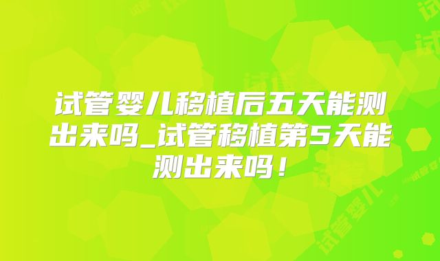试管婴儿移植后五天能测出来吗_试管移植第5天能测出来吗！