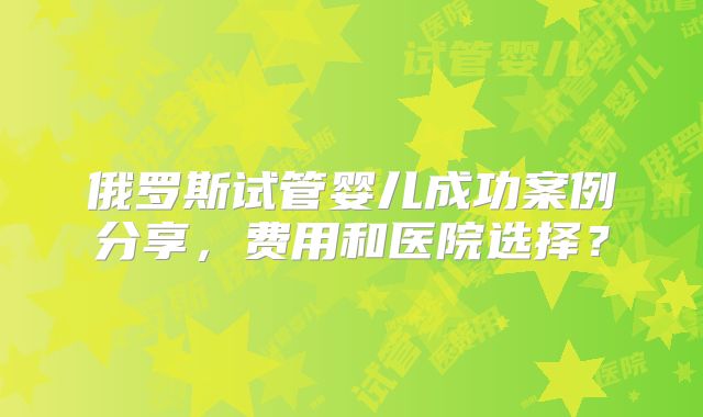 俄罗斯试管婴儿成功案例分享，费用和医院选择？