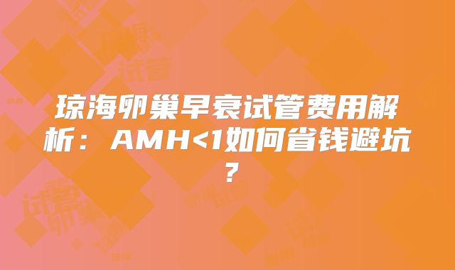琼海卵巢早衰试管费用解析：AMH<1如何省钱避坑？