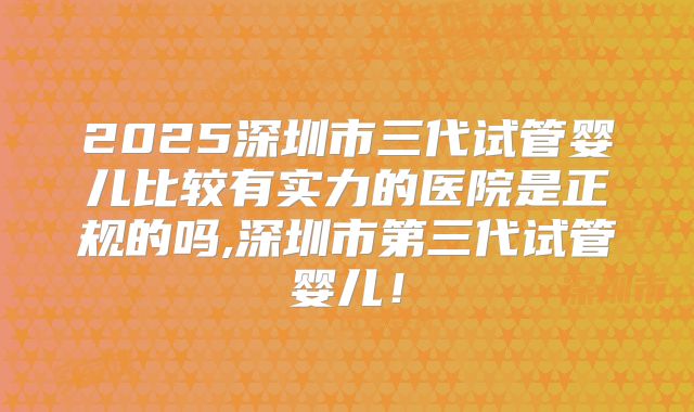 2025深圳市三代试管婴儿比较有实力的医院是正规的吗,深圳市第三代试管婴儿！